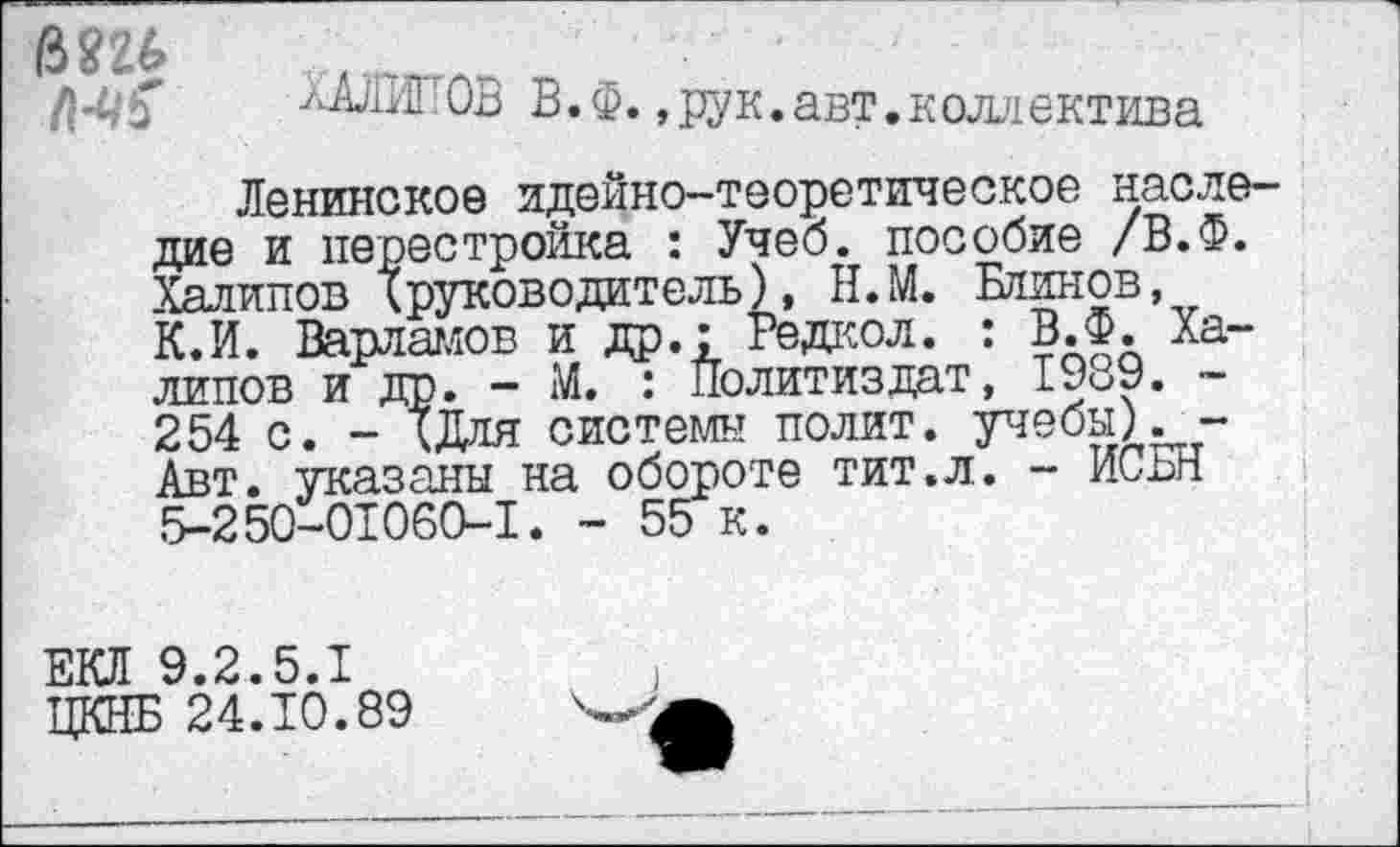 ﻿АД/1ИГ ОБ В.Ф.,рук.авт.коллектива
Ленинское идейно-теоретическое наследие и перестройка : Учеб, пособие /В.Ф. Халилов Iруководитель), Н.М. Блинов, К.И. Варламов и др.: Редкол. : В.Ф. Халилов и др. - М. : Политиздат, 1989. ~ 254 с. - ХДля системы полит, учебы) Авт. указаны на обороте тит.л. - ИСБН .5-250-01060-1. - 55 к.
ЕКЛ 9.2.5.1
ЦКНБ 24.10.89